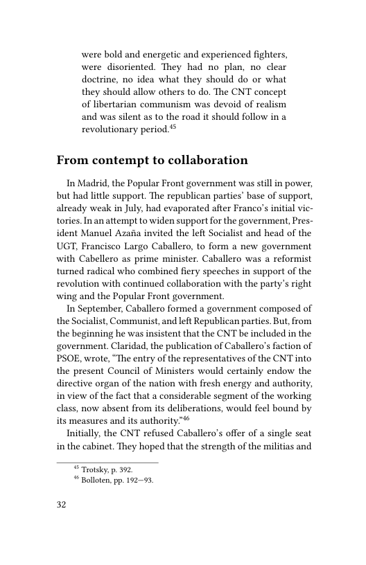 were bold and energetic and experienced fighters, were disoriented. They had no plan, doctrine, no idea what they should do or what they should allow others to do. The CNT concept of libertarian communism was devoid of realism and was silent as to the road it should follow in a revolutionary period ** no clear From contempt to collaboration In Madrid, the Popular Front government was still in power, but had little support. The republican parties’ base of support, already weak in July, had evaporated after Franco’s initial vie- tories. Inan attempt to widen support for the government, Pres- ident Manuel Azafia invited the left Socialist and head of the UGT, Francisco Largo Caballero, to form a new government with Cabellero as prime minister. Caballero was a reformist turned radical who combined fiery speeches in support of the revolution with continued collaboration with the party’s right wing and the Popular Front government In September, Caballero formed a government composed of the Socialist, Communist, and left Republican parties. But, from the beginning he was insistent that the CNT be included in the government. Claridad, the publication of Caballero’s faction of PSOE, wrote, “The entry of the representatives of the CNT into the present Council of Ministers would certainly endow the directive organ of the nation with fresh energy and authority, in view of the fact that a considerable segment of the working class, now absent from its deliberations, would feel bound by its measures and its authority™* Initially, the CNT refused Caballero’s offer of a single seat in the cabinet. They hoped that the strength of the militias and “Trotsky: p. 392 “ Bollote,pp. 19295 32